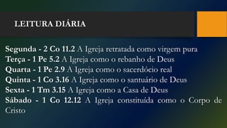 LEITURA DIÁRIA
Segunda - 2 Co 11.2 A Igreja retratada como virgem pura
Terça - 1 Pe 5.2 A Igreja como o rebanho de Deus
Quarta - 1 Pe 2.9 A Igreja como o sacerdócio real
Quinta - 1 Co 3.16 A Igreja como o santuário de Deus
Sexta - 1 Tm 3.15 A Igreja como a Casa de Deus
Sábado - 1 Co 12.12 A Igreja constituída como o Corpo de
Cristo
 