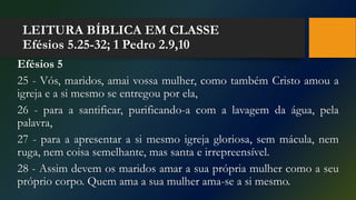 LEITURA BÍBLICA EM CLASSE
Efésios 5.25-32; 1 Pedro 2.9,10
Efésios 5
25 - Vós, maridos, amai vossa mulher, como também Cristo amou a
igreja e a si mesmo se entregou por ela,
26 - para a santificar, purificando-a com a lavagem da água, pela
palavra,
27 - para a apresentar a si mesmo igreja gloriosa, sem mácula, nem
ruga, nem coisa semelhante, mas santa e irrepreensível.
28 - Assim devem os maridos amar a sua própria mulher como a seu
próprio corpo. Quem ama a sua mulher ama-se a si mesmo.
 