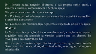 29 - Porque nunca ninguém aborreceu a sua própria carne; antes, a
alimenta e sustenta, como também o Senhora igreja;
30 - porque somos membros do seu corpo.
31 - Por isso, deixará o homem seu pai e sua mãe e se unirá à sua mulher;
e serão dois numa carne.
32 - Grande é este mistério; digo-o, porém, a respeito de Cristo e da igreja.
1Pedro 2
9 - Mas vós sois a geração eleita, o sacerdócio real, a nação santa, o povo
adquirido, para que anuncieis as virtudes daquele que vos chamou das
trevas para a sua maravilhosa luz;
10 - vós que, em outro tempo, não éreis povo, mas, agora, sois povo de
Deus; que não tínheis alcançado misericórdia, mas, agora, alcançastes
misericórdia.
 