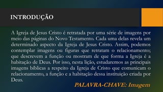 INTRODUÇÃO
A Igreja de Jesus Cristo é retratada por uma série de imagens por
meio das páginas do Novo Testamento. Cada uma delas revela um
determinado aspecto da Igreja de Jesus Cristo. Assim, podemos
contemplar imagens ou figuras que retratam o relacionamento;
que descrevem a função ou mostram de que forma a Igreja é a
habitação de Deus. Por isso, nesta lição, estudaremos as principais
imagens bíblicas a respeito da Igreja de Cristo que comunicam o
relacionamento, a função e a habitação dessa instituição criada por
Deus.
PALAVRA-CHAVE: Imagem
 