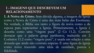 I - IMAGENS QUE DESCREVEM UM
RELACIONAMENTO
1. A Noiva de Cristo. Sem dúvida alguma, a imagem da Igreja
como a Noiva de Cristo é uma das mais belas das Escrituras.
Na verdade, a Bíblia usa tanto a figura da noiva como a da
esposa para representar a Igreja. Primeiramente, a Igreja é
descrita como uma “virgem pura” (2 Co 11.2). Convém
destacar que a palavra grega parthenos, traduzida em 2
Coríntios 11.2 como “virgem pura”, é usada em relação a uma
donzela que ainda não contraiu núpcias. É uma figura da Igreja
como noiva trazendo uma ideia de castidade, pureza e
fidelidade.
 
