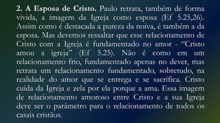 2. A Esposa de Cristo. Paulo retrata, também de forma
vivida, a imagem da Igreja como esposa (Ef 5.25,26).
Assim como é destacada a pureza da noiva, é também a da
esposa. Mas devemos ressaltar que esse relacionamento de
Cristo com a Igreja é fundamentado no amor - “Cristo
amou a igreja” (Ef 5.25). Não é como em um
relacionamento frio, fundamentado apenas no dever, mas
retrata um relacionamento fundamentado, sobretudo, na
realidade do amor que se entrega e se sacrifica. Cristo
cuida da Igreja e zela por ela porque a ama. Essa imagem
de relacionamento amoroso entre Cristo e a sua Igreja
deve ser o parâmetro para o relacionamento de todos os
casais cristãos.
 
