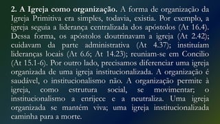 2. A Igreja como organização. A forma de organização da
Igreja Primitiva era simples, todavia, existia. Por exemplo, a
igreja seguia a liderança centralizada dos apóstolos (At 16.4).
Dessa forma, os apóstolos doutrinavam a igreja (At 2.42);
cuidavam da parte administrativa (At 4.37); instituíam
lideranças locais (At 6.6; At 14.23); reuniam-se em Concilio
(At 15.1-6). Por outro lado, precisamos diferenciar uma igreja
organizada de uma igreja institucionalizada. A organização é
saudável, o institucionalismo não. A organização permite à
igreja, como estrutura social, se movimentar; o
institucionalismo a enrijece e a neutraliza. Uma igreja
organizada se mantém viva; uma igreja institucionalizada
caminha para a morte.
 