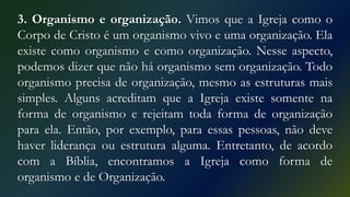 3. Organismo e organização. Vimos que a Igreja como o
Corpo de Cristo é um organismo vivo e uma organização. Ela
existe como organismo e como organização. Nesse aspecto,
podemos dizer que não há organismo sem organização. Todo
organismo precisa de organização, mesmo as estruturas mais
simples. Alguns acreditam que a Igreja existe somente na
forma de organismo e rejeitam toda forma de organização
para ela. Então, por exemplo, para essas pessoas, não deve
haver liderança ou estrutura alguma. Entretanto, de acordo
com a Bíblia, encontramos a Igreja como forma de
organismo e de Organização.
 