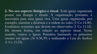 2. No seu aspecto litúrgico e ritual. Toda igreja organizada
possui sua liturgia e rituais. A organização, portanto, é
necessária para uma igreja viva. Uma igreja organizada, por
exemplo, mantém a decência e a ordem no culto (1 Co 14.40).
Estabelece costumes que devem ser observados (1 Co 11.16).
Da mesma forma, em relação ao aspecto ritual. Nesse
sentido, vemos a Igreja Primitiva batizando os primeiros
crentes em águas (At 8.38,39) e realizando a Ceia do Senhor
(1 Co 11.23).
 
