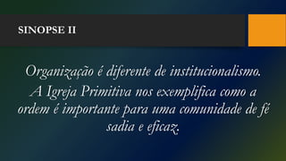 SINOPSE II
Organização é diferente de institucionalismo.
A Igreja Primitiva nos exemplifica como a
ordem é importante para uma comunidade de fé
sadia e eficaz.
 