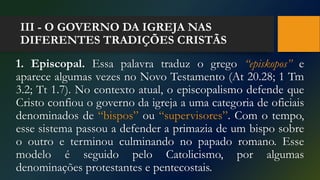 III - O GOVERNO DA IGREJA NAS
DIFERENTES TRADIÇÕES CRISTÃS
1. Episcopal. Essa palavra traduz o grego “episkopos” e
aparece algumas vezes no Novo Testamento (At 20.28; 1 Tm
3.2; Tt 1.7). No contexto atual, o episcopalismo defende que
Cristo confiou o governo da igreja a uma categoria de oficiais
denominados de “bispos” ou “supervisores”. Com o tempo,
esse sistema passou a defender a primazia de um bispo sobre
o outro e terminou culminando no papado romano. Esse
modelo é seguido pelo Catolicismo, por algumas
denominações protestantes e pentecostais.
 