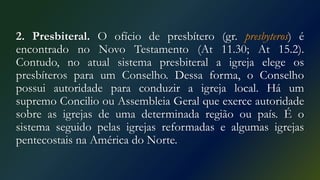 2. Presbiteral. O ofício de presbítero (gr. presbyteros) é
encontrado no Novo Testamento (At 11.30; At 15.2).
Contudo, no atual sistema presbiteral a igreja elege os
presbíteros para um Conselho. Dessa forma, o Conselho
possui autoridade para conduzir a igreja local. Há um
supremo Concilio ou Assembleia Geral que exerce autoridade
sobre as igrejas de uma determinada região ou país. É o
sistema seguido pelas igrejas reformadas e algumas igrejas
pentecostais na América do Norte.
 
