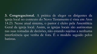 3. Congregacional. A prática de eleger os dirigentes da
igreja local no contexto do Novo Testamento é vista em Atos
14.23. Nesse atual sistema, o pastor é eleito pela Assembleia
Geral da igreja local. Assim, as igrejas locais são autônomas
nas suas tomadas de decisões, não estando sujeitas a nenhuma
interferência que venha de fora. É o modelo seguido pelos
batistas.
 
