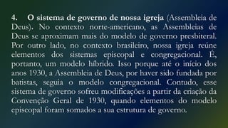 4. O sistema de governo de nossa igreja (Assembleia de
Deus). No contexto norte-americano, as Assembleias de
Deus se aproximam mais do modelo de governo presbiteral.
Por outro lado, no contexto brasileiro, nossa igreja reúne
elementos dos sistemas episcopal e congregacional. É,
portanto, um modelo híbrido. Isso porque até o início dos
anos 1930, a Assembleia de Deus, por haver sido fundada por
batistas, seguia o modelo congregacional. Contudo, esse
sistema de governo sofreu modificações a partir da criação da
Convenção Geral de 1930, quando elementos do modelo
episcopal foram somados a sua estrutura de governo.
 