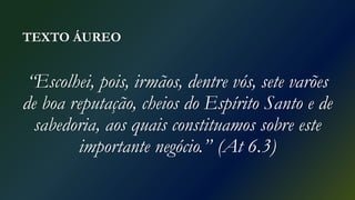 TEXTO ÁUREO
“Escolhei, pois, irmãos, dentre vós, sete varões
de boa reputação, cheios do Espírito Santo e de
sabedoria, aos quais constituamos sobre este
importante negócio.” (At 6.3)
 