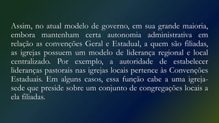 Assim, no atual modelo de governo, em sua grande maioria,
embora mantenham certa autonomia administrativa em
relação as convenções Geral e Estadual, a quem são filiadas,
as igrejas possuem um modelo de liderança regional e local
centralizado. Por exemplo, a autoridade de estabelecer
lideranças pastorais nas igrejas locais pertence às Convenções
Estaduais. Em alguns casos, essa função cabe a uma igreja-
sede que preside sobre um conjunto de congregações locais a
ela filiadas.
 