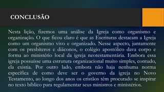 CONCLUSÃO
Nesta lição, fizemos uma análise da Igreja como organismo e
organização. O que ficou claro é que as Escrituras destacam a Igreja
como um organismo vivo e organizado. Nesse aspecto, juntamente
com os presbíteros e diáconos, o colégio apostólico dava corpo e
forma ao ministério local da igreja neotestamentária. Embora essa
igreja possuísse uma estrutura organizacional muito simples, contudo,
ela existia. Por outro lado, embora não haja nenhuma norma
específica de como deve ser o governo da igreja no Novo
Testamento, ao longo dos anos os cristãos têm procurado se inspirar
no texto bíblico para regulamentar seus ministros e ministérios.
 
