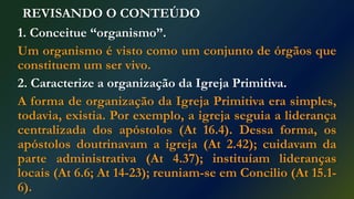 REVISANDO O CONTEÚDO
1. Conceitue “organismo”.
Um organismo é visto como um conjunto de órgãos que
constituem um ser vivo.
2. Caracterize a organização da Igreja Primitiva.
A forma de organização da Igreja Primitiva era simples,
todavia, existia. Por exemplo, a igreja seguia a liderança
centralizada dos apóstolos (At 16.4). Dessa forma, os
apóstolos doutrinavam a igreja (At 2.42); cuidavam da
parte administrativa (At 4.37); instituíam lideranças
locais (At 6.6; At 14-23); reuniam-se em Concilio (At 15.1-
6).
 