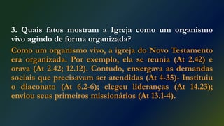 3. Quais fatos mostram a Igreja como um organismo
vivo agindo de forma organizada?
Como um organismo vivo, a igreja do Novo Testamento
era organizada. Por exemplo, ela se reunia (At 2.42) e
orava (At 2.42; 12.12). Contudo, enxergava as demandas
sociais que precisavam ser atendidas (At 4-35)- Instituiu
o diaconato (At 6.2-6); elegeu lideranças (At 14.23);
enviou seus primeiros missionários (At 13.1-4).
 
