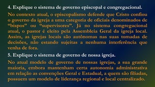 4. Explique o sistema de governo episcopal e congregacional.
No contexto atual, o episcopalismo defende que Cristo confiou
o governo da igreja a uma categoria de oficiais denominados de
“bispos” ou “supervisores”. Já no sistema congregacional
atual, o pastor é eleito pela Assembleia Geral da igreja local.
Assim, as igrejas locais são autônomas nas suas tomadas de
decisões, não estando sujeitas a nenhuma interferência que
venha de fora.
5. Explique o sistema de governo de nossa igreja.
No atual modelo de governo de nossas igrejas, a sua grande
maioria, embora mantenham certa autonomia administrativa
em relação as convenções Geral e Estadual, a quem são filiadas,
possuem um modelo de liderança regional e local centralizado.
 