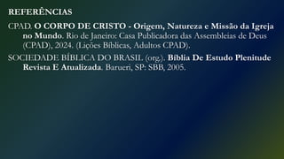 REFERÊNCIAS
CPAD. O CORPO DE CRISTO - Origem, Natureza e Missão da Igreja
no Mundo. Rio de Janeiro: Casa Publicadora das Assembleias de Deus
(CPAD), 2024. (Lições Bíblicas, Adultos CPAD).
SOCIEDADE BÍBLICA DO BRASIL (org.). Bíblia De Estudo Plenitude
Revista E Atualizada. Barueri, SP: SBB, 2005.
 
