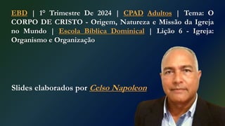 Slides elaborados por Celso Napoleon
EBD | 1° Trimestre De 2024 | CPAD Adultos | Tema: O
CORPO DE CRISTO - Origem, Natureza e Missão da Igreja
no Mundo | Escola Bíblica Dominical | Lição 6 - Igreja:
Organismo e Organização
 