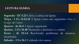 LEITURA DIÁRIA
Segunda - Ef 5.23 Cristo, a cabeça da Igreja
Terça - 1 Co 12.12-14 A Igreja como um organismo vivo, o
Corpo de Cristo
Quarta - At 16.4 A Igreja organizada
Quinta - 1 Co 14.40 Mantendo a decência e a ordem
Sexta - At 15.1-6 Resolvendo problemas de natureza
doutrinária
Sábado - 1 Co 16.1 Cuidando dos santos
 