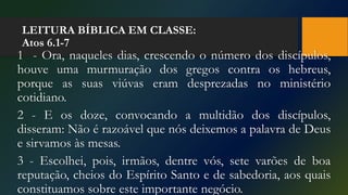 LEITURA BÍBLICA EM CLASSE:
Atos 6.1-7
1 - Ora, naqueles dias, crescendo o número dos discípulos,
houve uma murmuração dos gregos contra os hebreus,
porque as suas viúvas eram desprezadas no ministério
cotidiano.
2 - E os doze, convocando a multidão dos discípulos,
disseram: Não é razoável que nós deixemos a palavra de Deus
e sirvamos às mesas.
3 - Escolhei, pois, irmãos, dentre vós, sete varões de boa
reputação, cheios do Espírito Santo e de sabedoria, aos quais
constituamos sobre este importante negócio.
 