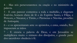 4 - Mas nós perseveraremos na oração e no ministério da
palavra.
5 - E este parecer contentou a toda a multidão, e elegeram
Estêvão, homem cheio de fé e do Espírito Santo, e Filipe, e
Prócoro, e Nicanor, e Timão, e Pármenas e Nicolau, prosélito
de Antioquia;
6 – e os apresentaram ante os apóstolos, e estes, orando, lhes
impuseram as mãos.
7 - E crescia a palavra de Deus, e em Jerusalém se
multiplicava muito o número dos discípulos, e grande parte
dos sacerdotes obedecia à fé.
 