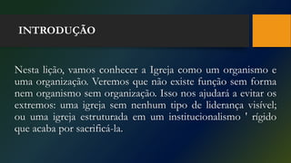 INTRODUÇÃO
Nesta lição, vamos conhecer a Igreja como um organismo e
uma organização. Veremos que não existe função sem forma
nem organismo sem organização. Isso nos ajudará a evitar os
extremos: uma igreja sem nenhum tipo de liderança visível;
ou uma igreja estruturada em um institucionalismo ' rígido
que acaba por sacrificá-la.
 