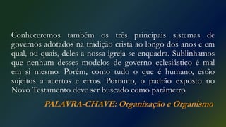 Conheceremos também os três principais sistemas de
governos adotados na tradição cristã ao longo dos anos e em
qual, ou quais, deles a nossa igreja se enquadra. Sublinhamos
que nenhum desses modelos de governo eclesiástico é mal
em si mesmo. Porém, como tudo o que é humano, estão
sujeitos a acertos e erros. Portanto, o padrão exposto no
Novo Testamento deve ser buscado como parâmetro.
PALAVRA-CHAVE: Organização e Organismo
 