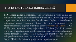 I - A ESTRUTURA DA IGREJA CRISTÃ
1. A Igreja como organismo. Um organismo é visto como um
conjunto de órgãos que constituem um ser vivo. Nesse aspecto, um
corpo com as diferentes funções de seus órgãos e membros é
entendido como estrutura física de um organismo vivo.
Metaforicamente, a Igreja é definida como “o corpo de Cristo” (1 Co
12.27), um organismo vivo, cuja cabeça é Cristo (Ef 5.23). Assim
como um corpo funciona pela harmonia de seus membros, da mesma
forma também a Igreja (1 Co 12.12). Os membros não existem
independentemente um dos outros (1 Co 12.21). Portanto, como
Corpo Místico de Cristo, a Igreja existe organicamente.
 