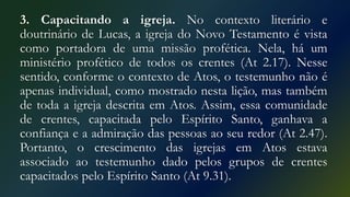 3. Capacitando a igreja. No contexto literário e
doutrinário de Lucas, a igreja do Novo Testamento é vista
como portadora de uma missão profética. Nela, há um
ministério profético de todos os crentes (At 2.17). Nesse
sentido, conforme o contexto de Atos, o testemunho não é
apenas individual, como mostrado nesta lição, mas também
de toda a igreja descrita em Atos. Assim, essa comunidade
de crentes, capacitada pelo Espírito Santo, ganhava a
confiança e a admiração das pessoas ao seu redor (At 2.47).
Portanto, o crescimento das igrejas em Atos estava
associado ao testemunho dado pelos grupos de crentes
capacitados pelo Espírito Santo (At 9.31).
 