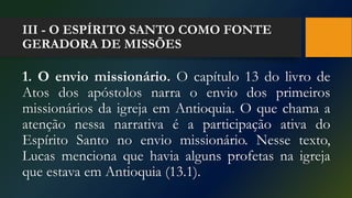 III - O ESPÍRITO SANTO COMO FONTE
GERADORA DE MISSÕES
1. O envio missionário. O capítulo 13 do livro de
Atos dos apóstolos narra o envio dos primeiros
missionários da igreja em Antioquia. O que chama a
atenção nessa narrativa é a participação ativa do
Espírito Santo no envio missionário. Nesse texto,
Lucas menciona que havia alguns profetas na igreja
que estava em Antioquia (13.1).
 