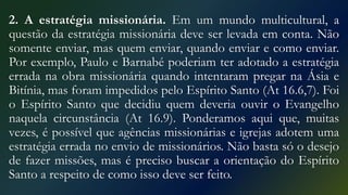2. A estratégia missionária. Em um mundo multicultural, a
questão da estratégia missionária deve ser levada em conta. Não
somente enviar, mas quem enviar, quando enviar e como enviar.
Por exemplo, Paulo e Barnabé poderiam ter adotado a estratégia
errada na obra missionária quando intentaram pregar na Ásia e
Bitínia, mas foram impedidos pelo Espírito Santo (At 16.6,7). Foi
o Espírito Santo que decidiu quem deveria ouvir o Evangelho
naquela circunstância (At 16.9). Ponderamos aqui que, muitas
vezes, é possível que agências missionárias e igrejas adotem uma
estratégia errada no envio de missionários. Não basta só o desejo
de fazer missões, mas é preciso buscar a orientação do Espírito
Santo a respeito de como isso deve ser feito.
 