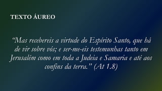 TEXTO ÁUREO
“Mas recebereis a virtude do Espírito Santo, que há
de vir sobre vós; e ser-me-eis testemunhas tanto em
Jerusalém como em toda a Judeia e Samaria e até aos
confins da terra.” (At 1.8)
 