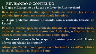 REVISANDO O CONTEÚDO
1. O que o Evangelho de Lucas e o Livro de Atos revelam?
Revelam o ministério do Espírito Santo na vida de Jesus e da
primeira igreja como uma necessidade imperiosa.
2. O que podemos afirmar de acordo com o contexto literário de
Lucas?
Podemos afirmar que, no contexto literário do evangelista Lucas,
especialmente no Livro dos Atos dos Apóstolos, o Espírito Santo
aparece como uma necessidade, não como opção.
3. De acordo com a lição, o que a doutrina pentecostal clássica
afirma em relação às línguas?
Afirma que “o falar em línguas desconhecidas” é a evidência física
inicial do batismo no Espírito Santo.
 