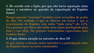 4. De acordo com a lição, por que não havia separação entre
líderes e membros na questão da capacitação do Espírito
Santo?
Porque pessoas “comuns” também eram revestidas do poder
do alto. Na verdade, o que se observa em Lucas é que o
revestimento do Espírito veio sobre “toda carne” (At 2.17).
Fica patente que Deus não tinha uma classe privilegiada para
fazer a sua obra. Ele possuía testemunhas capacitadas pelo
Espírito Santo.
5. O que chama atenção na narrativa de Atos 13?
O que chama a atenção nessa narrativa é a participação ativa
do Espírito Santo no envio missionário.
 