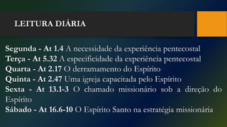 LEITURA DIÁRIA
Segunda - At 1.4 A necessidade da experiência pentecostal
Terça - At 5.32 A especificidade da experiência pentecostal
Quarta - At 2.17 O derramamento do Espírito
Quinta - At 2.47 Uma igreja capacitada pelo Espírito
Sexta - At 13.1-3 O chamado missionário sob a direção do
Espírito
Sábado - At 16.6-10 O Espírito Santo na estratégia missionária
 