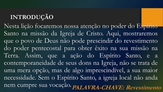 INTRODUÇÃO
Nesta lição focaremos nossa atenção no poder do Espírito
Santo na missão da Igreja de Cristo. Aqui, mostraremos
que o povo de Deus não pode prescindir do revestimento
do poder pentecostal para obter êxito na sua missão na
Terra. Assim, que a ação do Espírito Santo, e a
contemporaneidade de seus dons na Igreja, não se trata de
uma mera opção, mas de algo imprescindível, a sua maior
necessidade. Sem o Espírito Santo, a igreja local não anda
nem cumpre sua vocação.PALAVRA-CHAVE: Revestimento
 