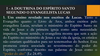 I - A DOUTRINA DO ESPÍRITO SANTO
SEGUNDO O EVANGELISTA LUCAS
1. Um ensino revelado nos escritos de Lucas. Tanto o
Evangelho quanto o Livro de Atos, ambos escritos pelo
evangelista Lucas, revelam o ministério do Espírito Santo na
vida de Jesus e da primeira igreja como uma necessidade
imperiosa. Nesse sentido, o evangelista mostra que sem a ação
do Espírito no ministério de Jesus e na vida da igreja, os cristãos
não estariam qualificados para ser testemunhas do Senhor. Essa
promessa estava associada ao revestimento do poder do
Espírito, conforme descrito nas palavras de Jesus como o
“poder do alto” (Lc 24.49).
 