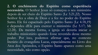2. O enchimento do Espírito como experiência
necessária. O Senhor Jesus só começou o seu ministério
depois de ser cheio do Espírito Santo (Lc 3.21,22). Nosso
Senhor fez a obra de Deus e a fez no poder do Espírito
Santo. Ele foi capacitado pelo Espírito Santo (Lc 4.18,19)
e dependeu dEle para exercer o ministério (Lc 5.17; Mt
12.28). Da mesma forma, a igreja só deveria iniciar o
trabalho missionário quando fosse revestida desse mesmo
poder. Por isso, podemos afirmar que, no contexto
literário do evangelista Lucas, especialmente no Livro dos
Atos dos Apóstolos, o Espírito Santo aparece como uma
necessidade, não como opção.
 