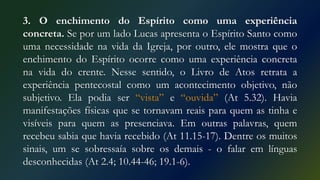 3. O enchimento do Espírito como uma experiência
concreta. Se por um lado Lucas apresenta o Espírito Santo como
uma necessidade na vida da Igreja, por outro, ele mostra que o
enchimento do Espírito ocorre como uma experiência concreta
na vida do crente. Nesse sentido, o Livro de Atos retrata a
experiência pentecostal como um acontecimento objetivo, não
subjetivo. Ela podia ser “vista” e “ouvida” (At 5.32). Havia
manifestações físicas que se tornavam reais para quem as tinha e
visíveis para quem as presenciava. Em outras palavras, quem
recebeu sabia que havia recebido (At 11.15-17). Dentre os muitos
sinais, um se sobressaía sobre os demais - o falar em línguas
desconhecidas (At 2.4; 10.44-46; 19.1-6).
 
