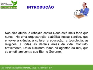 Nos dias atuais, a rebeldia contra Deus está mais forte que
nunca. Há uma orquestração diabólica nesse sentido, que
envolve a ciência, a cultura, a educação, a tecnologia, as
religiões, e todas as demais áreas da vida. Contudo,
brevemente, Deus eliminará todos os agentes do mal, que
se amotinam contra seu Eterno Governo.
Av. Mariana Caligiori Ronchetti, 1051 – São Paulo - SP
 