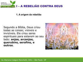 Segundo a Bíblia, Deus criou
todas as coisas; visíveis e
invisíveis. Ele criou seres
espirituais para estarem ao seu
lado: anjos, arcanjos,
querubins, serafins, e
outros.
Av. Mariana Caligiori Ronchetti, 1051 – São Paulo - SP
1. A origem da rebelião
 
