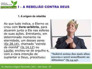 Ao que tudo indica, o Eterno os
criou com livre-arbítrio, para
atuarem junto a Ele nas esferas
de suas ações. Entretanto, em
determinado momento na
eternidade, um desses seres
(Ez 28.14), chamado "estrela
da manhã" (Is 14.12) ou
Lúcifer, encheu-se de orgulho e,
com a clara intenção de
suplantar a Deus, preceituou:
Av. Mariana Caligiori Ronchetti, 1051 – São Paulo - SP
1. A origem da rebelião
"Subirei acima das mais altas
nuvens e serei semelhante ao
Altíssimo" (Is 14.14).
 