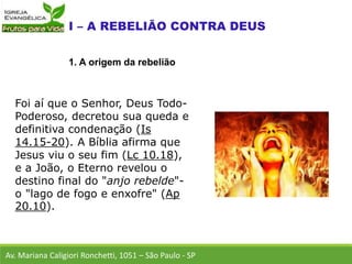 Foi aí que o Senhor, Deus Todo-
Poderoso, decretou sua queda e
definitiva condenação (Is
14.15-20). A Bíblia afirma que
Jesus viu o seu fim (Lc 10.18),
e a João, o Eterno revelou o
destino final do "anjo rebelde"-
o "lago de fogo e enxofre" (Ap
20.10).
Av. Mariana Caligiori Ronchetti, 1051 – São Paulo - SP
1. A origem da rebelião
 