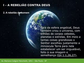 Av. Mariana Caligiori Ronchetti, 1051 – São Paulo - SP
Fora da esfera angelical, Deus
também criou o universo, com
bilhões de corpos celestes,
planetas e estrelas. Em meio a
tantas coisas grandiosas o
Senhor escolheu justamente a
minúscula Terra para nela
estabelecer um ser inigualável,
feito à sua imagem e
semelhança (Gn 1.1,26,27).
2. A rebelião do homem
 