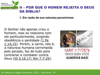 O Senhor não apenas criou o
homem, mas se relaciona com
ele particularmente, exigindo
obediência e santidade (1 Pe
1.14,15). Porém, a carne, isto é,
a natureza humana corrompida
pelo pecado, faz de tudo para
contrariar e combater contra
Deus (Gl 5.16,17; Rm 7.7-25).
Av. Mariana Caligiori Ronchetti, 1051 – São Paulo - SP
1. Em razão de sua natureza pecaminosa
 