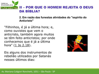 "Filhinhos, é já a última hora; e,
como ouvistes que vem o
anticristo, também agora muitos
se têm feito anticristos; por onde
conhecemos que é já a última
hora" (1 Jo 2.18).
Eis alguns dos instrumentos de
rebelião utilizados por Satanás
nesses últimos dias:
Av. Mariana Caligiori Ronchetti, 1051 – São Paulo - SP
2. Em razão das funestas atividades do "espírito do
Anticristo"
 