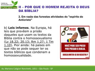 b) Leis infames. Na Europa, há
leis que prevêem a prisão
daqueles que usam os textos da
Bíblia contra o homossexualismo
(Lv 18.22; 20.13; Rm 1.27; 1 Tm
1.10). Pior ainda: há países em
que não se pode sequer ler os
textos bíblicos que condenam a
homossexualidade.
Av. Mariana Caligiori Ronchetti, 1051 – São Paulo - SP
2. Em razão das funestas atividades do "espírito do
Anticristo"
 