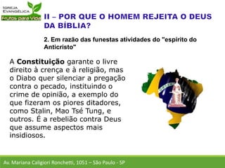 A Constituição garante o livre
direito à crença e à religião, mas
o Diabo quer silenciar a pregação
contra o pecado, instituindo o
crime de opinião, a exemplo do
que fizeram os piores ditadores,
como Stalin, Mao Tsé Tung, e
outros. É a rebelião contra Deus
que assume aspectos mais
insidiosos.
Av. Mariana Caligiori Ronchetti, 1051 – São Paulo - SP
2. Em razão das funestas atividades do "espírito do
Anticristo"
 