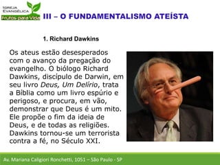 Os ateus estão desesperados
com o avanço da pregação do
evangelho. O biólogo Richard
Dawkins, discípulo de Darwin, em
seu livro Deus, Um Delírio, trata
a Bíblia como um livro espúrio e
perigoso, e procura, em vão,
demonstrar que Deus é um mito.
Ele propõe o fim da ideia de
Deus, e de todas as religiões.
Dawkins tornou-se um terrorista
contra a fé, no Século XXI.
Av. Mariana Caligiori Ronchetti, 1051 – São Paulo - SP
1. Richard Dawkins
 