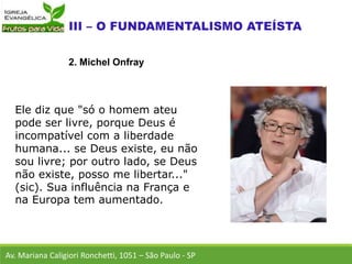 Ele diz que "só o homem ateu
pode ser livre, porque Deus é
incompatível com a liberdade
humana... se Deus existe, eu não
sou livre; por outro lado, se Deus
não existe, posso me libertar..."
(sic). Sua influência na França e
na Europa tem aumentado.
Av. Mariana Caligiori Ronchetti, 1051 – São Paulo - SP
2. Michel Onfray
 